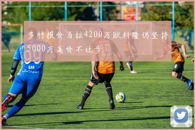 多特报价马拉4200万欧科隆仍坚持5000万高价不让步